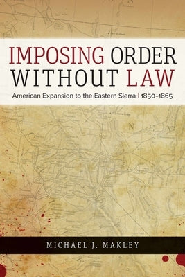 Imposing Order Without Law: American Expansion to the Eastern Sierra, 1850-1865 by Makley, Michael J.