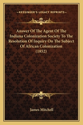 Answer Of The Agent Of The Indiana Colonization Society To The Resolution Of Inquiry On The Subject Of African Colonization (1852) by Mitchell, James