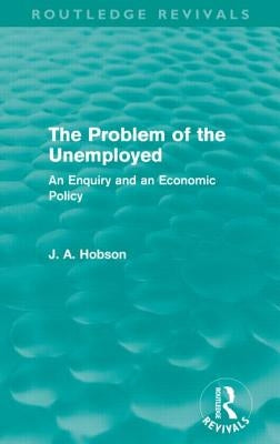 The Problem of the Unemployed (Routledge Revivals): An Enquiry and an Economic Policy by Hobson, J.