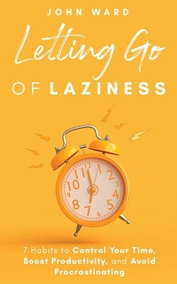 Letting Go Of Laziness: 7 Habits to Control Your Time, Boost Productivity, and Avoid Procrastinating by Ward, John