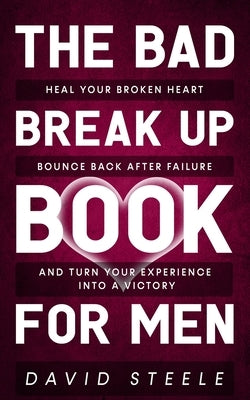 The Bad Break Up Book For Men: Heal Your Broken Heart, Bounce Back After Failure, and Turn Your Experience Into a Victory by Steele, David