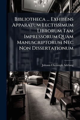 Bibliotheca ... Exhibens Apparatum Lectissimum Librorum Tam Impressorum Quam Manuscriptorum Nec Non Dissertationum by Adelung, Johann Christoph