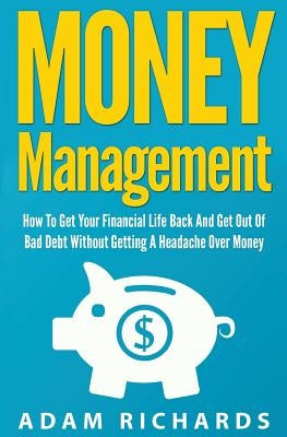 Money Management: How To Get Your Financial Life Back And Get Out Of Bad Debt Without Getting A Headache Over Money by Richards, Adam
