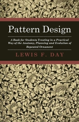 Pattern Design - A Book for Students Treating in a Practical Way of the Anatomy - Planning & Evolution of Repeated Ornament by Day, Lewis F.
