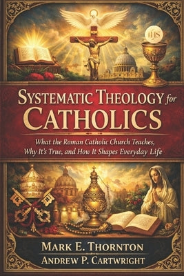 Systematic Theology for Catholics: What the Roman Catholic Church Teaches, Why It's True, and How It Shapes Everyday Life by Cartwright, Andrew P.