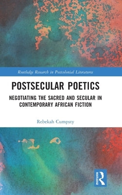 Postsecular Poetics: Negotiating the Sacred and Secular in Contemporary African Fiction by Cumpsty, Rebekah