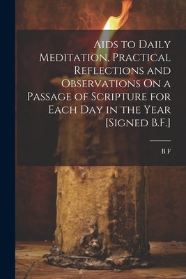 Aids to Daily Meditation, Practical Reflections and Observations On a Passage of Scripture for Each Day in the Year [Signed B.F.] by F, B.
