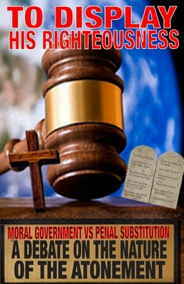 To Display His Righteousness: Moral Government VS. Penal Substitution - A debate on the nature of the atonement of Christ by Humphrey, Zachary