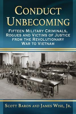 Conduct Unbecoming: Fifteen Military Criminals, Rogues and Victims of Justice from the Revolutionary War to Vietnam by Baron, Scott