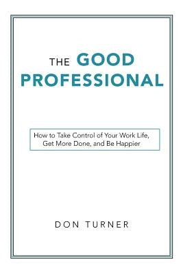 The Good Professional: How to Take Control of Your Work Life, Get More Done, and Be Happier by Turner, Don