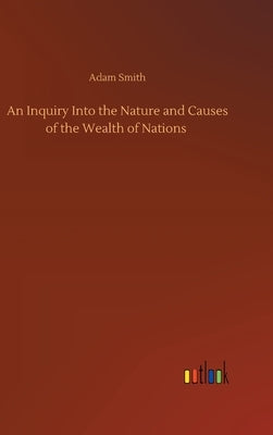 An Inquiry Into the Nature and Causes of the Wealth of Nations by Smith, Adam