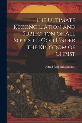 The Ultimate Reconciliation and Subjection of All Souls to God Under the Kingdom of Christ by Symonds, Alfred Radford