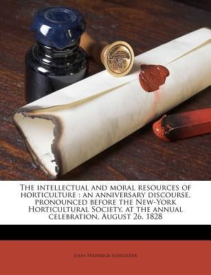 The Intellectual and Moral Resources of Horticulture: An Anniversary Discourse, Pronounced Before the New-York Horticultural Society, at the Annual Ce by Schroeder, John Frederick