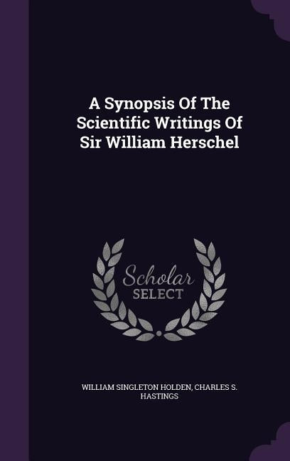 A Synopsis Of The Scientific Writings Of Sir William Herschel by Holden, William Singleton