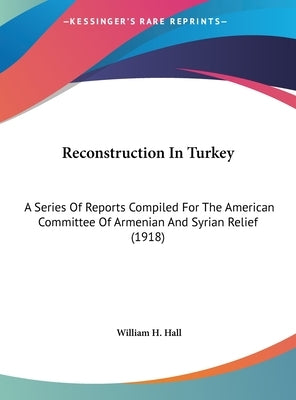 Reconstruction In Turkey: A Series Of Reports Compiled For The American Committee Of Armenian And Syrian Relief (1918) by Hall, William H.
