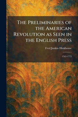 The Preliminaries of the American Revolution as Seen in the English Press: 1763-1775 by Hinkhouse, Fred Junkin