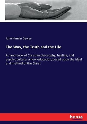The Way, the Truth and the Life: A hand book of Christian theosophy, healing, and psychic culture, a new education, based upon the ideal and method of by Dewey, John Hamlin
