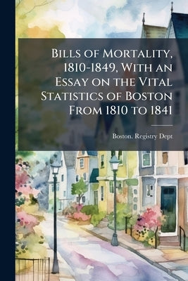 Bills of Mortality, 1810-1849, With an Essay on the Vital Statistics of Boston From 1810 to 1841 by Boston Registry Dept