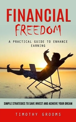 Financial Freedom: A Practical Guide to Enhance Earning (Simple Strategies to Save Invest and Achieve Your Dream) by Grooms, Timothy