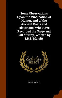 Some Observations Upon the Vindication of Homer, and of the Ancient Poets and Historians, Who Have Recorded the Siege and Fall of Troy, Written by I.B by Bryant, Jacob