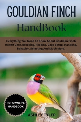 Gouldian Finch Handbook: Everything You Need To Know About Gouldian Finch Health Care, Breeding, Feeding, Cage Setup, Handling, Behavior, Selecting An by Tyler, Ashley