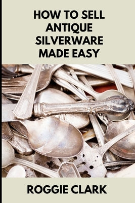 How to Sell Antique Silverware Made Easy: Turn Old Silver Flatware Into Cash Without Guesswork or Scams by Clark, Roggie