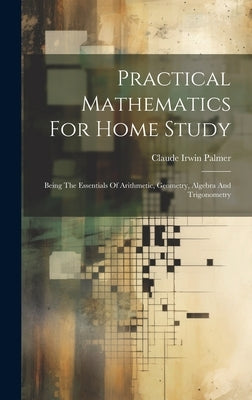 Practical Mathematics For Home Study: Being The Essentials Of Arithmetic, Geometry, Algebra And Trigonometry by Palmer, Claude Irwin