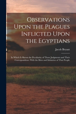 Observations Upon the Plagues Inflicted Upon the Egyptians: In Which Is Shewn the Peculiarity of Those Judgments and Their Correspondence With the Rit by Bryant, Jacob