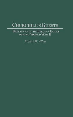 Churchill's Guests: Britain and the Belgian Exiles during World War II by Allen, Robert