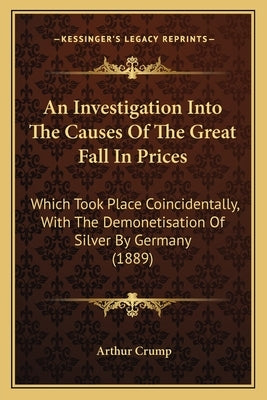 An Investigation Into The Causes Of The Great Fall In Prices: Which Took Place Coincidentally, With The Demonetisation Of Silver By Germany (1889) by Crump, Arthur