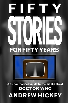 Fifty Stories For Fifty Years: An Unauthorised Guide To The Highlights Of Doctor Who by Hickey, Andrew