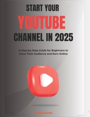Start your YouTube channel in 2025: A Step-by-Step Guide for Beginners to Grow Their Audience and Earn Online by Haves, Sophia