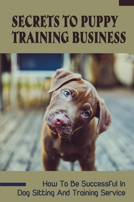 Secrets To Puppy Training Business: How To Be Successful In Dog Sitting And Training Service: How To Start And Grow A Successful Dog Training Business by Truss, Sparkle
