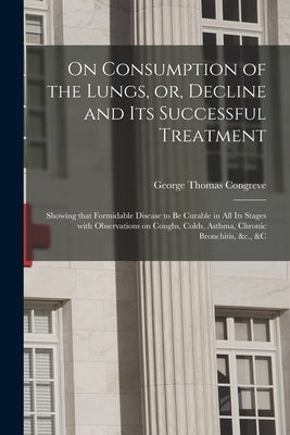 On Consumption of the Lungs, or, Decline and Its Successful Treatment [electronic Resource]: Showing That Formidable Disease to Be Curable in All Its by Congreve, George Thomas