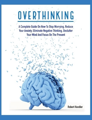 Overthinking: A Complete Guide on How to Stop Worrying, Reduce Your Anxiety, Eliminate Negative Thinking, Declutter Your Mind and Fo by Handler, Robert
