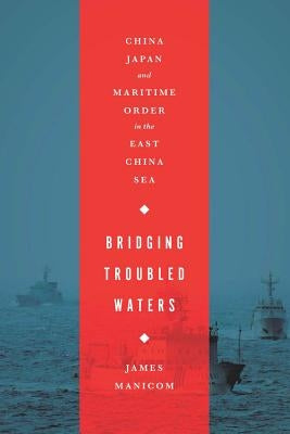 Bridging Troubled Waters: China, Japan, and Maritime Order in the East China Sea by Manicom, James