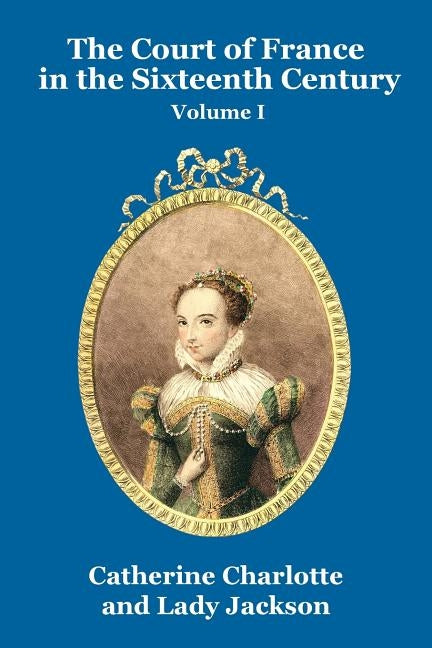 The Court of France in the Sixteenth Century Vol. I by Charlotte, Catherine