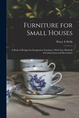 Furniture for Small Houses; a Book of Designs for Inexpensive Furniture, With new Methods of Construction and Decoration by Wells, Percy a.