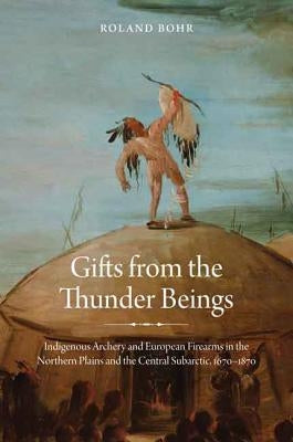 Gifts from the Thunder Beings: Indigenous Archery and European Firearms in the Northern Plains and Central Subarctic, 1670-1870 by Bohr, Roland