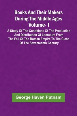 Books And Their Makers During The Middle Ages: A Study Of The Conditions Of The Production And Distribution Of Literature From The Fall Of The Roman E by Putnam, George Haven