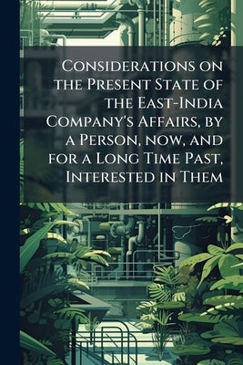 Considerations on the Present State of the East-India Company's Affairs, by a Person, now, and for a Long Time Past, Interested in Them by Anonymous
