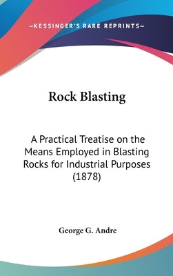 Rock Blasting: A Practical Treatise on the Means Employed in Blasting Rocks for Industrial Purposes (1878) by Andre, George G.
