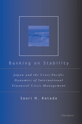 Banking on Stability: Japan and the Cross-Pacific Dynamics of International Financial Crisis Management by Katada, Saori N.