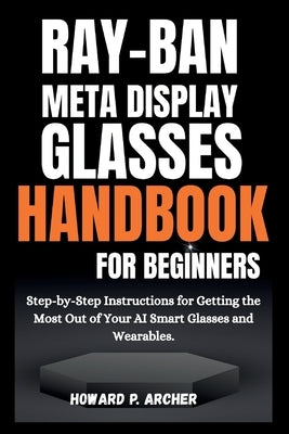 Ray-Ban Meta Display Glasses Handbook for Beginners: Step-by-step instructions for getting the most out of your AI smart glasses and wearable. by Archer, Howard P.
