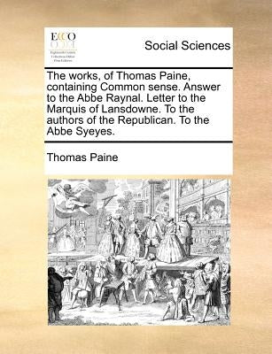 The Works, of Thomas Paine, Containing Common Sense. Answer to the ABBE Raynal. Letter to the Marquis of Lansdowne. to the Authors of the Republican. by Paine, Thomas