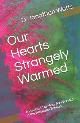 Our Hearts Strangely Warmed: A Practical Theology for Worship in the Wesleyan Tradition by Watts, D. Jonathan