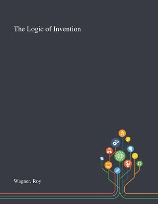 The Logic of Invention by Wagner, Roy