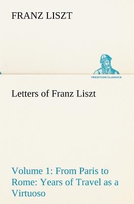 Letters of Franz Liszt -- Volume 1 from Paris to Rome: Years of Travel as a Virtuoso by Liszt, Franz