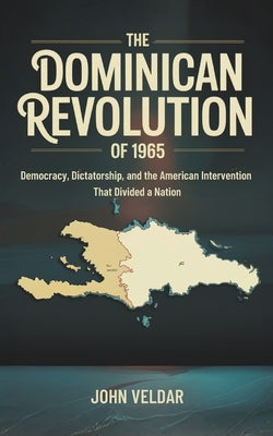 The Dominican Revolution of 1965: Democracy, Dictatorship, and the American Intervention That Divided a Nation by Veldar, John