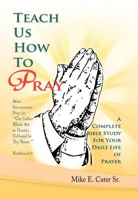 Teach Us How to Pray: A Complete Bible Study for Your Daily Life of Prayer by Cater, Mike E., Sr.